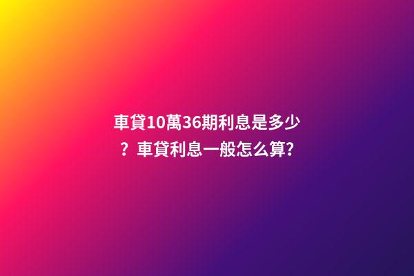 車貸10萬36期利息是多少？車貸利息一般怎么算？